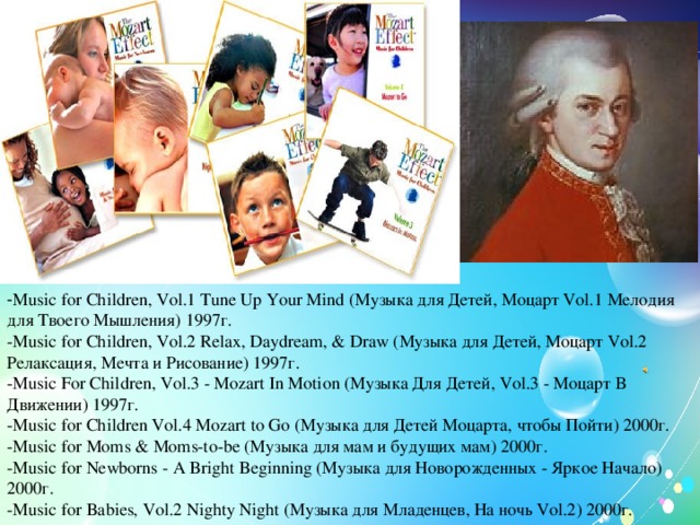 - Music for Children, Vol.1 Tune Up Your Mind (Музыка для Детей, Моцарт Vol.1 Мелодия для Твоего Мышления) 1997г. -Music for Children, Vol.2 Relax, Daydream, & Draw (Музыка для Детей, Моцарт Vol.2 Релаксация, Мечта и Рисование) 1997г. -Music For Children, Vol.3 - Mozart In Motion (Музыка Для Детей, Vol.3 - Моцарт В Движении) 1997г. -Music for Children Vol.4 Mozart to Go (Музыка для Детей Моцарта, чтобы Пойти) 2000г. -Music for Moms & Moms-to-be (Музыка для мам и будущих мам) 2000г. -Music for Newborns - A Bright Beginning (Музыка для Новорожденных - Яркое Начало) 2000г. -Music for Babies, Vol.2 Nighty Night (Музыка для Младенцев, На ночь Vol.2) 2000г.