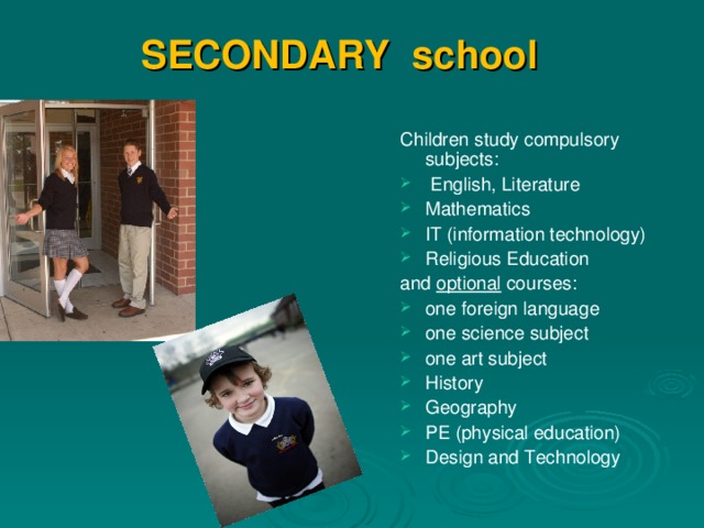 SECONDARY school       Children study compulsory subjects:  English, Literature Mathematics IT (information technology) Religious Education and optional courses: