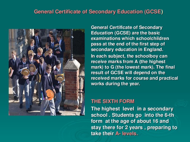 General Certificate of Secondary Education (GCSE )   General Certificate of Secondary Education (GCSE) are the basic examinations which schoolchildren pass at the end of the first step of secondary education in England. In each subject, the schoolboy can receive marks from A (the highest mark) to G (the lowest mark). The final result of GCSE will depend on the received marks for course and practical works during the year.   THE SIXTH FORM The highest level in a secondary school . Students go into the 6-th form at the age of about 16 and stay there for 2 years , preparing to take their A- levels .