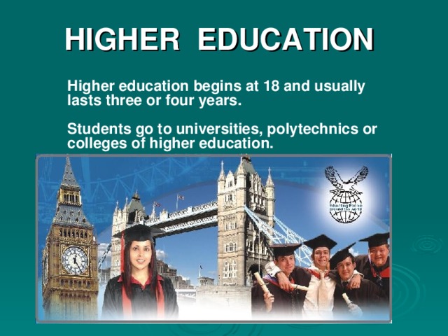 HIGHER  EDUCATION Higher education begins at 18 and usually lasts three or four years.  Students go to universities, polytechnics or colleges of higher education. There are now about 80 universities in Great Britain .