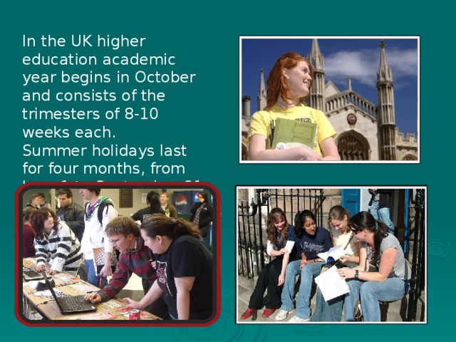 In the UK higher education academic year begins in October and consists of the trimesters of 8-10 weeks each. Summer holidays last for four months, from June 1 to September 31 .