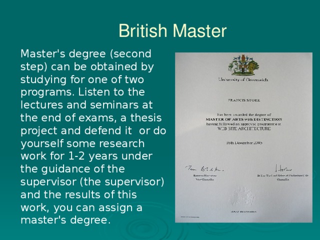 British Master Master's degree (second step) can be obtained by studying for one of two programs. Listen to the lectures and seminars at the end of exams, a thesis project and defend it  or do yourself some research work for 1-2 years under the guidance of the supervisor (the supervisor) and the results of this work, you can assign a master's degree.