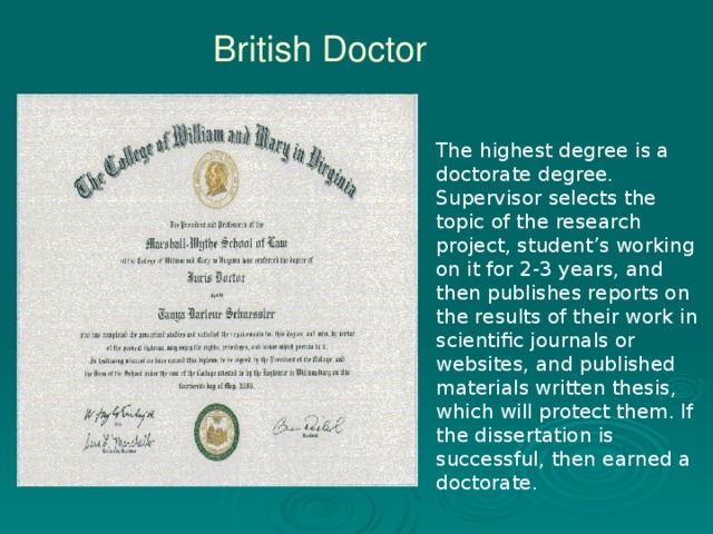 British Doctor The highest degree is a doctorate degree. Supervisor selects the topic of the research project, student’s working on it for 2-3 years, and then publishes reports on the results of their work in scientific journals or websites, and published materials written thesis, which will protect them. If the dissertation is successful, then earned a doctorate.