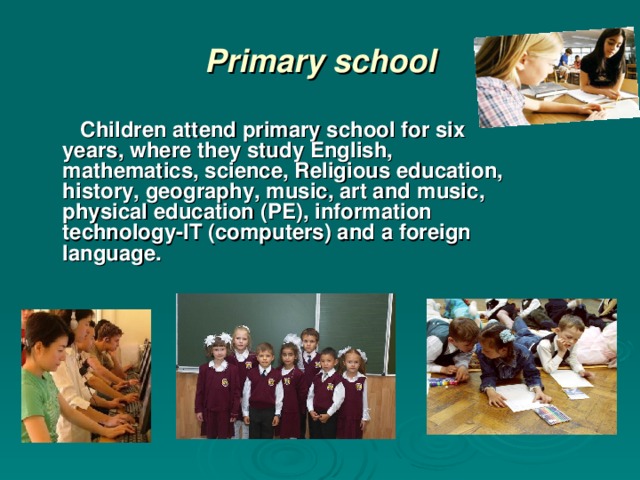 Primary school  Children attend primary school for six years, where they study English, mathematics, science, Religious education, history, geography, music, art and  music, physical education (PE), information technology-IT (computers) and a foreign language.
