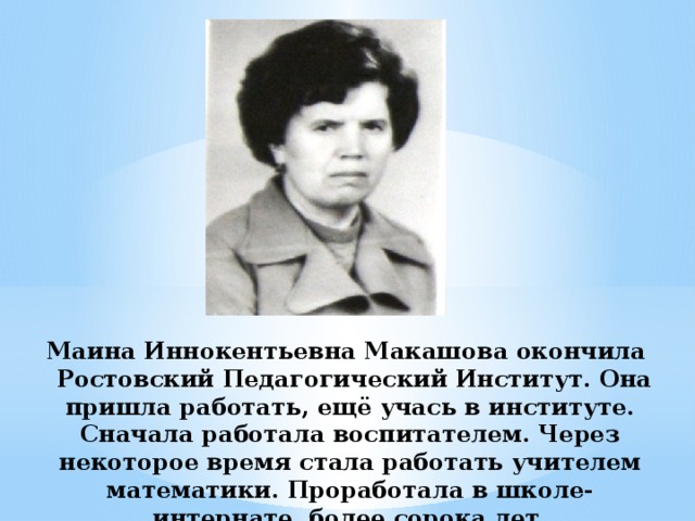 Маина Иннокентьевна Макашова окончила Ростовский Педагогический Институт. Она пришла работать, ещё учась в институте. Сначала работала воспитателем. Через некоторое время стала работать учителем математики. Проработала в школе-интернате более сорока лет.
