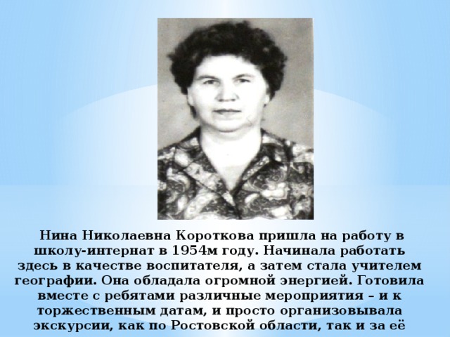 Нина Николаевна Короткова пришла на работу в школу-интернат в 1954м году. Начинала работать здесь в качестве воспитателя, а затем стала учителем географии. Она обладала огромной энергией. Готовила вместе с ребятами различные мероприятия – и к торжественным датам, и просто организовывала экскурсии, как по Ростовской области, так и за её пределами.