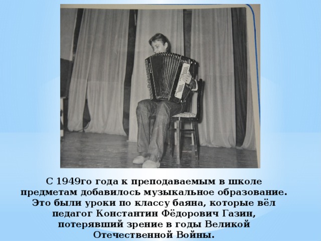 С 1949го года к преподаваемым в школе предметам добавилось музыкальное образование. Это были уроки по классу баяна, которые вёл педагог Константин Фёдорович Газин, потерявший зрение в годы Великой Отечественной Войны.