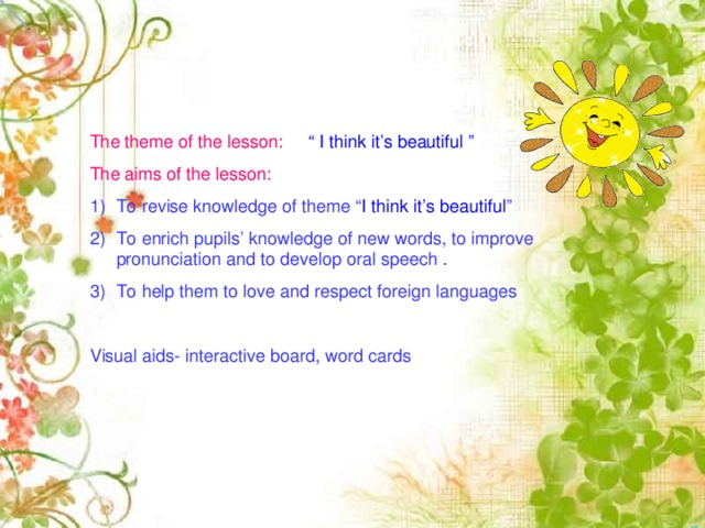 The theme of the lesson: “ I think it’s beautiful ” The aims of the lesson: To revise knowledge of theme “ I think it’s beautiful ” To enrich pupils’ knowledge of new words, to improve pronunciation and to develop oral speech . To help them to love and respect foreign languages Visual aids- interactive board, word cards