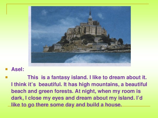 Asel:  This is a fantasy island. I like to dream about it. I think it’s beautiful. It has high mountains, a beautiful beach and green forests. At night, when my room is dark, I close my eyes and dream about my island. I’d like to go there some day and build a house.