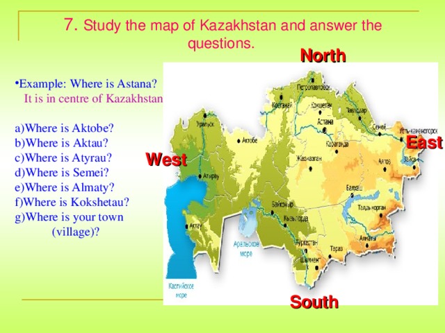 7. Study the map of Kazakhstan and answer the questions.  North Example: Where is Astana?  It is in centre of Kazakhstan . Where is Aktobe? Where is Aktau? Where is Atyrau? Where is Semei? Where is Almaty? Where is Kokshetau? Where is your town  (village)? East West South