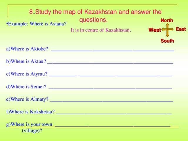 8 . Study the map of Kazakhstan and answer the questions.  North Example: Where is Astana?  It is in centre of Kazakhstan . West Where is Aktobe?  _______________________________________________  Where is Aktau? ________________________________________________  Where is Atyrau? _______________________________________________  Where is Semei? _______________________________________________  Where is Almaty? _______________________________________________  Where is Kokshetau? ____________________________________________  Where is your town ____________________________________________  (village)? East South
