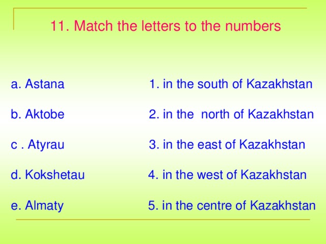 11. Match the letters to the numbers a. Astana 1. in the south of Kazakhstan b. Aktobe 2. in the north of Kazakhstan c . Atyrau 3. in the east of Kazakhstan d. Kokshetau 4. in the west of Kazakhstan e. Almaty 5. in the centre of Kazakhstan
