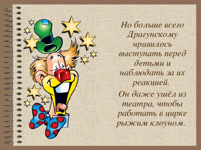 Но больше всего Драгунскому нравилось выступать перед детьми и наблюдать за их реакцией. Он даже ушёл из театра, чтобы работать в цирке рыжим клоуном .