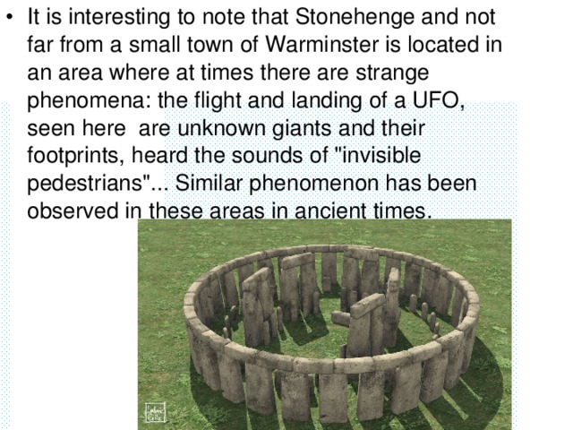 It is interesting to note that Stonehenge and not far from a small town of Warminster is located in an area where at times there are strange phenomena: the flight and landing of a UFO, seen here are unknown giants and their footprints, heard the sounds of 