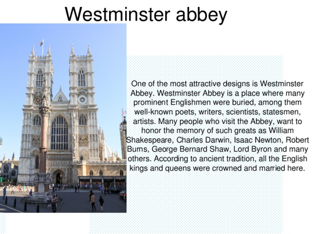 Westminster abbey One of the most attractive designs is Westminster Abbey. Westminster Abbey is a place where many prominent Englishmen were buried, among them well-known poets, writers, scientists, statesmen, artists. Many people who visit the Abbey, want to honor the memory of such greats as William Shakespeare, Charles Darwin, Isaac Newton, Robert Burns, George Bernard Shaw, Lord Byron and many others. According to ancient tradition, all the English kings and queens were crowned and married here.