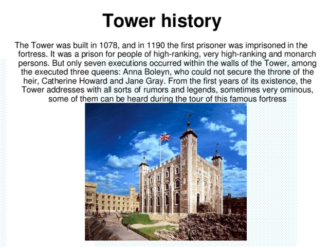 Tower history   The Tower was built in 1078, and in 1190 the first prisoner was imprisoned in the fortress. It was a prison for people of high-ranking, very high-ranking and monarch persons. But only seven executions occurred within the walls of the Tower, among the executed three queens: Anna Boleyn, who could not secure the throne of the heir, Catherine Howard and Jane Gray. From the first years of its existence, the Tower addresses with all sorts of rumors and legends, sometimes very ominous, some of them can be heard during the tour of this famous fortress
