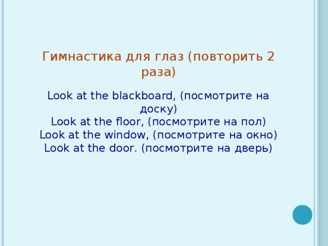 Гимнастика для глаз (повторить 2 раза)   Look at the blackboard, ( посмотрите на доску ) Look at the floor, ( посмотрите на пол ) Look at the window, ( посмотрите на окно ) Look at the door . (посмотрите на дверь)