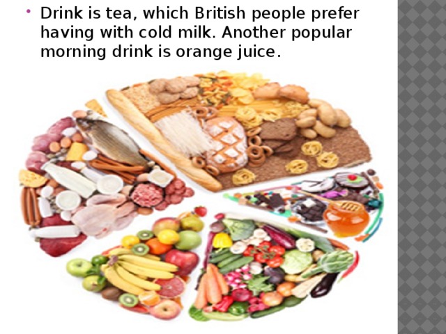 Drink is tea, which British people prefer having with cold milk. Another popular morning drink is orange juice.