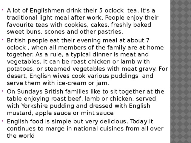 A lot of Englishmen drink their 5 oclock tea. It’s a traditional light meal after work. People enjoy their favourite teas with cookies, cakes, freshly baked sweet buns, scones and other pastries. British people eat their evening meal at about 7 oclock , when all members of the family are at home together. As a rule, a typical dinner is meat and vegetables. It can be roast chicken or lamb with potatoes, or steamed vegetables with meat gravy. For desert, English wives cook various puddings and serve them with ice-cream or jam. On Sundays British families like to sit together at the table enjoying roast beef, lamb or chicken, served with Yorkshire pudding and dressed with English mustard, apple sauce or mint sauce English food is simple but very delicious. Today it continues to marge in national cuisines from all over the world