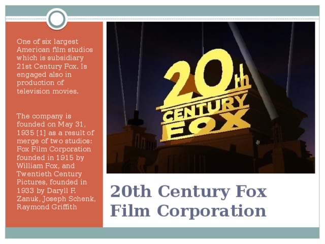 One of six largest American film studios which is subsidiary 21st Century Fox. Is engaged also in production of television movies. The company is founded on May 31, 1935 [1] as a result of merge of two studios: Fox Film Corporation founded in 1915 by William Fox, and Twentieth Century Pictures, founded in 1933 by Daryll F. Zanuk, Joseph Schenk, Raymond Griffith 20th Century Fox Film Corporation