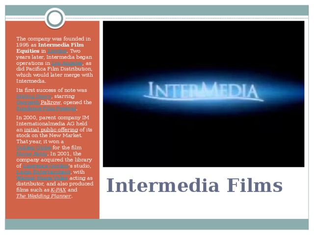 The company was founded in 1995 as Intermedia Film Equities in London . Two years later, Intermedia began operations in Los Angeles , as did Pacifica Film Distribution, which would later merge with Intermedia. Its first success of note was Sliding Doors , starring Gwyneth Paltrow , opened the Sundance Film Festival . In 2000, parent company IM Internationalmedia AG held an initial public offering of its stock on the New Market. That year, it won a Golden Globe for the film Nurse Betty . In 2001, the company acquired the library of Lawrence Gordon 's studio, Largo Entertainment , with Warner Home Video acting as distributor, and also produced films such as K-PAX and The Wedding Planner . Intermedia Films
