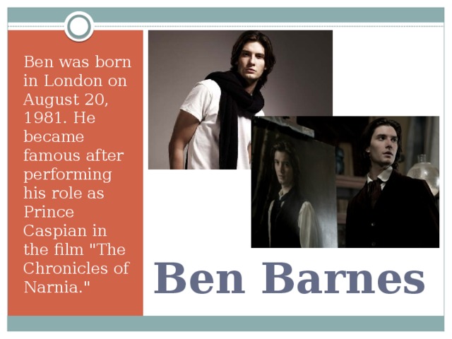 Ben was born in London on August 20, 1981. He became famous after performing his role as Prince Caspian in the film 