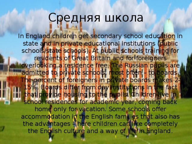 Средняя школа In England children get secondary school education in state and in private educational institutions (public schools/state schools). At public schools training for residents of Great Britain and for foreigners overlooking a residence free. The Russian pupils are admitted to private schools, most often – to boards. The percent of foreigners in private boards makes 2-15%. Boards differ from day institutions in the fact that provide housing to the pupils. Children live in school residences for academic year, coming back home only for vacation. Some schools offer accommodation in the English families that also has the advantages – here children can like completely the English culture and a way of life in England.