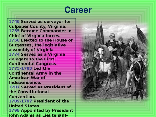 Career   1749 Served as surveyor for Culpeper County, Virginia. 1755 Became Commander in Chief of Virginia forces. 1758 Elected to the House of Burgesses, the legislative assembly of Virginia 1774 Served as a Virginia delegate to the First Continental Congress. 1775-1783 Led the Continental Army in the American War of Independence. 1787 Served as President of the Constitutional Convention. 1789-1797 President of the United States. 1798 Appointed by President John Adams as Lieutenant-General and Commander in Chief of all the armies of the United States.