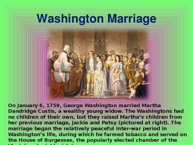 Washington Marriage On January 6, 1759, George Washington married Martha Dandridge Custis, a wealthy young widow. The Washingtons had no children of their own, but they raised Martha’s children from her previous marriage, Jackie and Patsy (pictured at right). The marriage began the relatively peaceful inter-war period in Washington’s life, during which he farmed tobacco and served on the House of Burgesses, the popularly elected chamber of the Virginia colonial legislature.