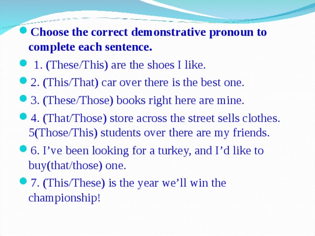 Choose the correct demonstrative pronoun to complete each sentence.  1 . (These/This) are the shoes I like. 2 . (This/That) car over there is the best one. 3 . (These/Those) books right here are mine. 4 . (That/Those) store across the street sells clothes. 5 (Those/This) students over there are my friends. 6 . I’ve been looking for a turkey, and I’d like to buy(that/those) one. 7 . (This/These) is the year we’ll win the championship !