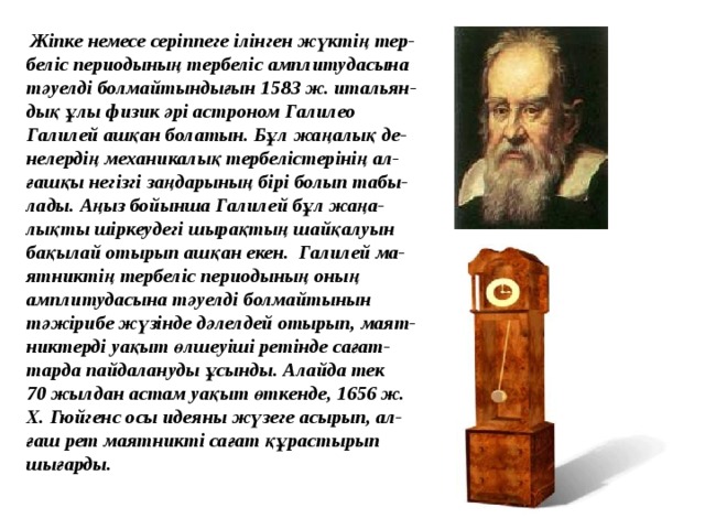 Жіпке немесе серіппеге ілінген жүктің тер- беліс периодының тербеліс амплитудасына тәуелді болмайтындығын 1583 ж. итальян- дық ұлы физик әрі астроном Галилео Галилей ашқан болатын. Бұл жаңалық де- нелердің механикалық тербелістерінің ал- ғашқы негізгі заңдарының бірі болып табы- лады. Аңыз бойынша Галилей бұл жаңа- лықты шіркеудегі шырақтың шайқалуын бақылай отырып ашқан екен. Галилей ма- ятниктің тербеліс периодының оның амплитудасына тәуелді болмайтынын тәжірибе жүзінде дәлелдей отырып, маят- никтерді уақыт өлшеуіші ретінде сағат- тарда пайдалануды ұсынды. Алайда тек 70 жылдан астам уақыт өткенде, 1656 ж. X. Гюйгенс осы идеяны жүзеге асырып, ал- ғаш рет маятникті сағат құрастырып шығарды.