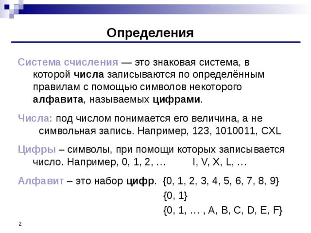 Определения Система счисления — это знаковая система, в которой числа записываются по определённым правилам с помощью символов некоторого алфавита , называемых цифрами . Числа: под числом понимается его величина, а не символьная запись. Например, 123, 1010011, CXL Цифры – символы, при помощи которых записывается число. Например, 0, 1, 2, … I, V, X, L, … Алфавит – это набор цифр . {0, 1, 2, 3, 4, 5, 6, 7, 8, 9} {0, 1} {0, 1, … , A, B, C, D, E, F}