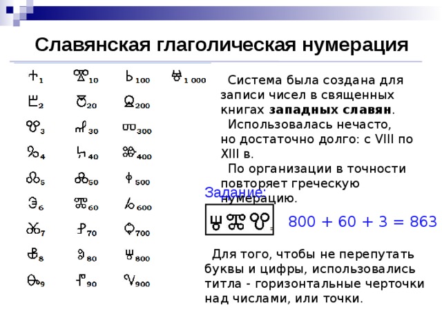 Славянская глаголическая нумерация  Система была создана для записи чисел в священных книгах западных славян .  Использовалась нечасто,  но достаточно долго: с VIII по XIII в.  По организации в точности  повторяет греческую нумерацию. Задание: 800 + 60 + 3 = 863  Для того, чтобы не перепутать буквы и цифры, использовались титла - горизонтальные черточки над числами, или точки.