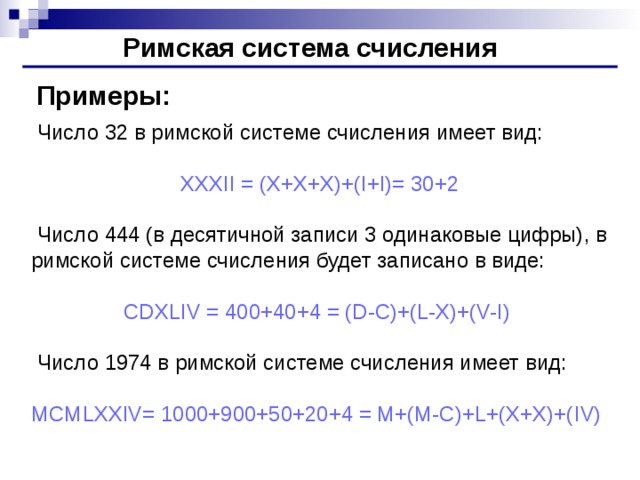 Римская система счисления Примеры:  Число 32 в римской системе счисления имеет вид: XXXII = (X+X+X)+(I+I)= 30+2  Число 444 (в десятичной записи 3 одинаковые цифры), в римской системе счисления будет записано в виде: CDXLIV = 400+40+4 = (D-C)+(L-X)+(V-I)  Число 1974 в римской системе счисления имеет вид: MCMLXXIV= 1000+900+50+20+4 = M+(M-C)+L+(X+X)+( I V)