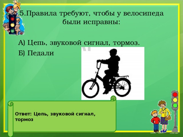 5.Правила требуют, чтобы у велосипеда были исправны:  А) Цепь, звуковой сигнал, тормоз.  Б) Педали . Ответ: Цепь, звуковой сигнал, тормоз