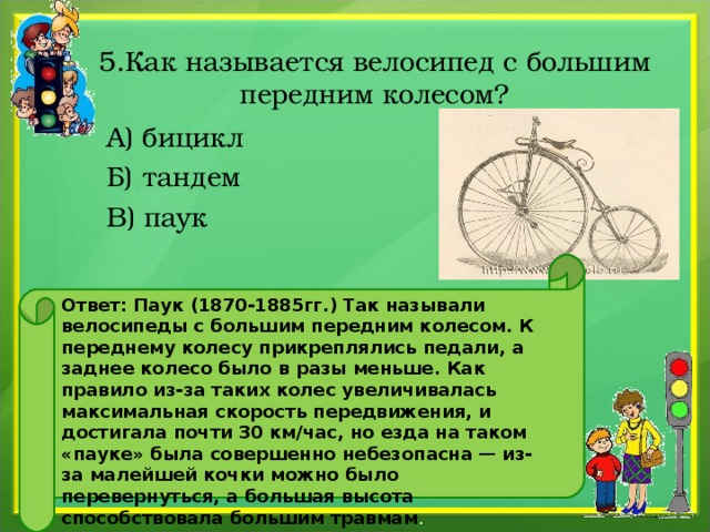 5.Как называется велосипед с большим передним колесом?  А) бицикл  Б) тандем  В) паук Ответ: Паук (1870-1885гг.) Так называли велосипеды с большим передним колесом. К переднему колесу прикреплялись педали, а заднее колесо было в разы меньше. Как правило из-за таких колес увеличивалась максимальная скорость передвижения, и достигала почти 30 км/час, но езда на таком «пауке» была совершенно небезопасна — из-за малейшей кочки можно было перевернуться, а большая высота способствовала большим травмам .