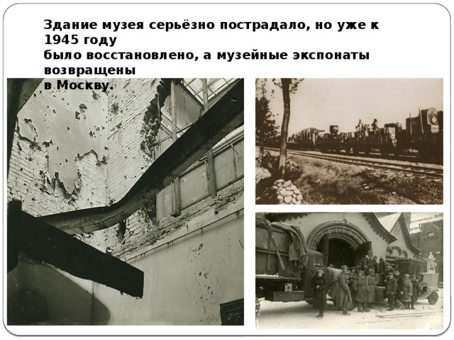 Здание музея серьёзно пострадало, но уже к 1945 году было восстановлено, а музейные экспонаты возвращены в Москву.