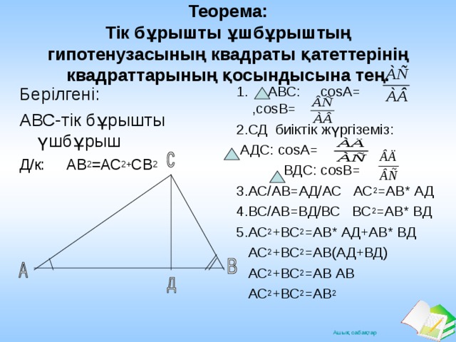 Теорема:  Тік бұрышты ұшбұрыштың гипотенузасының квадраты қатеттерінің квадраттарының қосындысына тең. Берілгені: АВС-тік бұрышты үшбұрыш Д/к: АВ 2 =АС 2+ СВ 2 1. АВС: cos А= , cos В= 2.СД биіктік жүргіземіз:  АДС: cos А=  ВДС: cos В= 3.АС/АВ=АД/АС АС 2 =АВ* АД 4.ВС/АВ=ВД/ВС ВС 2 =АВ* ВД 5.АС 2 +ВС 2 =АВ* АД+АВ* ВД  АС 2 +ВС 2 =АВ(АД+ВД)  АС 2 +ВС 2 =АВ АВ  АС 2 +ВС 2 =АВ 2