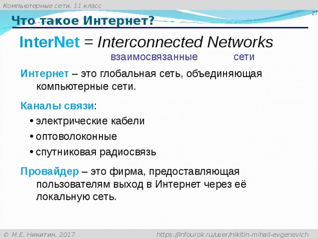 25 Что такое Интернет? Inter Net = Interconnected Networks взаимосвязанные сети Интернет – это глобальная сеть, объединяющая компьютерные сети. Каналы связи : электрические кабели оптоволоконные спутниковая радиосвязь электрические кабели оптоволоконные спутниковая радиосвязь Провайдер – это фирма, предоставляющая пользователям выход в Интернет через её локальную сеть.