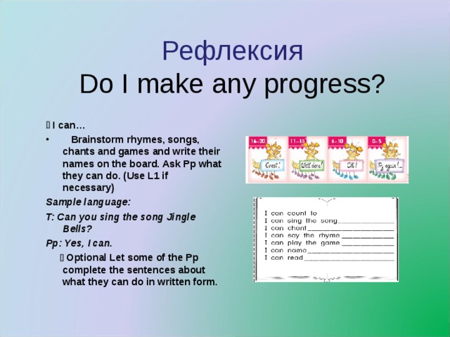 Рефлексия  Do I make any progress?   I с an…  Brainstorm rhymes, songs, chants and games and write their names on the board. Ask Pp what they can do. (Use L1 if necessary) Sample language: T: Can you sing the song Jingle Bells? Pp: Yes, I can.    Optional Let some of the Pp complete the sentences about what they can do in written form.