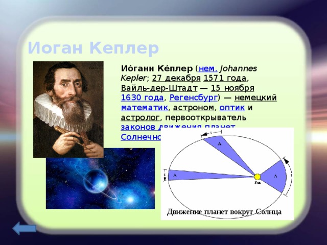 Иоган Кеплер Ио́ганн Ке́плер ( нем.   Johannes Kepler ; 27 декабря  1571 года , Вайль-дер-Штадт  — 15 ноября  1630 года , Регенсбург ) — немецкий  математик , астроном , оптик и астролог , первооткрыватель законов движения планет  Солнечной системы . Движение планет вокруг Солнца