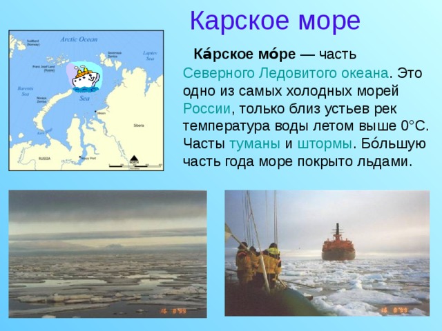 Карское море  Ка́рское мо́ре — часть Северного Ледовитого океана . Это одно из самых холодных морей России , только близ устьев рек температура воды летом выше 0°C. Часты туманы и штормы . Бо́льшую часть года море покрыто льдами.