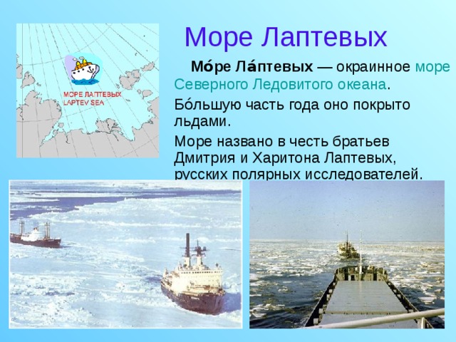 Море Лаптевых  Мо́ре Ла́птевых — окраинное море  Северного Ледовитого океана .  Бо́льшую часть года оно покрыто льдами.  Море названо в честь братьев Дмитрия и Харитона Лаптевых, русских полярных исследователей.