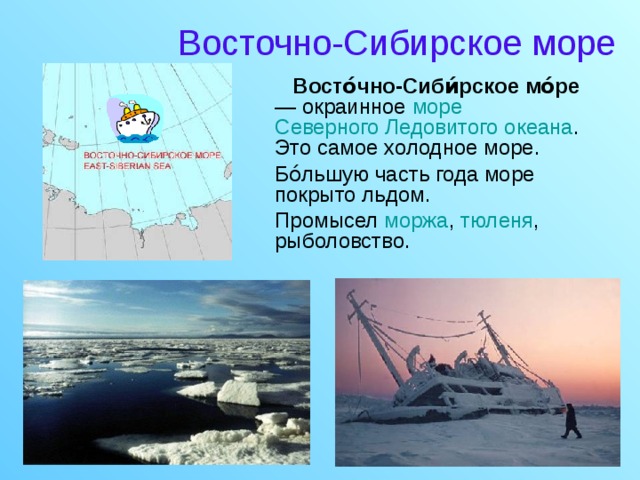 Восточно-Сибирское море  Восто́чно-Сиби́рское мо́ре — окраинное море  Северного Ледовитого океана . Это самое холодное море.  Бо́льшую часть года море покрыто льдом.  Промысел моржа , тюленя , рыболовство.