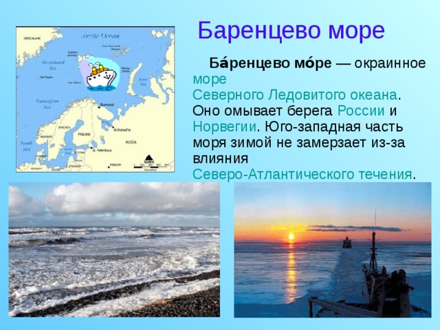 Баренцево море  Ба́ренцево мо́ре — окраинное море  Северного Ледовитого океана . Оно омывает берега России и Норвегии . Юго-западная часть моря зимой не замерзает из-за влияния Северо-Атлантического течения .