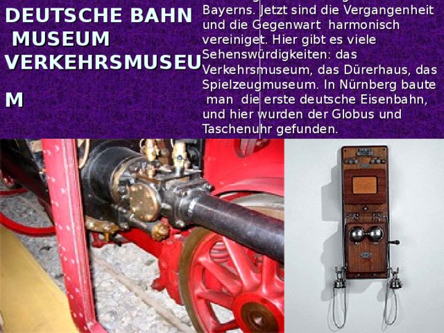 Nürnberg ist die zweitgrößte Stadt Bayerns. Jetzt sind die Vergangenheit und die Gegenwart harmonisch vereiniget. Hier gibt es viele Sehenswürdigkeiten: das Verkehrsmuseum, das Dürerhaus, das Spielzeugmuseum. In Nürnberg baute man die erste deutsche Eisenbahn, und hier wurden der Globus und Taschenuhr gefunden. DEUTSCHE BAHN MUSEUM VERKEHRSMUSEUM
