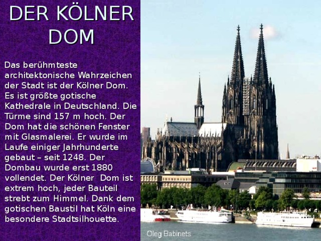 DER KÖLNER DOM  Das berühmteste architektonische Wahrzeichen der Stadt ist der Kölner Dom. Es ist größte gotische Kathedrale in Deutschland. Die Türme sind 157 m hoch. Der Dom hat die schönen Fenster mit Glasmalerei. Er wurde im Laufe einiger Jahrhunderte gebaut – seit 1248. Der Dombau wurde erst 1880 vollendet. Der Kölner Dom ist extrem hoch, jeder Bauteil strebt zum Himmel. Dank dem gotischen Baustil hat Köln eine besondere Stadtsilhouette.