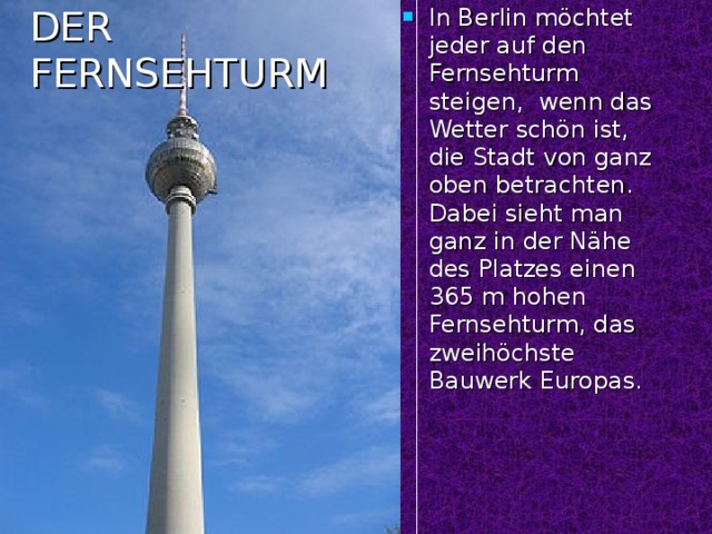In Berlin möchtet jeder auf den Fernsehturm steigen, wenn das Wetter schön ist, die Stadt von ganz oben betrachten. Dabei sieht man ganz in der Nähe des Platzes einen 365 m hohen Fernsehturm, das zweihöchste Bauwerk Europas.