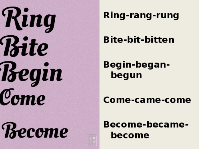 Ring-rang-rung  Bite-bit-bitten  Begin-began-begun  Come-came-come  Become-became-become