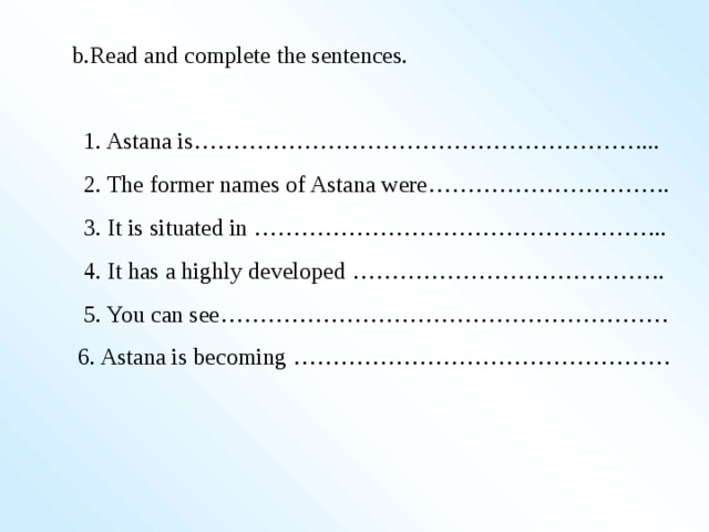 b.Read and complete the sentences.   1. Astana is…………………………………………………...  2. The former names of Astana were………………………….  3. It is situated in ……………………………………………..  4. It has a highly developed ………………………………….  5. You can see…………………………………………………  6. Astana is becoming …………………………………………